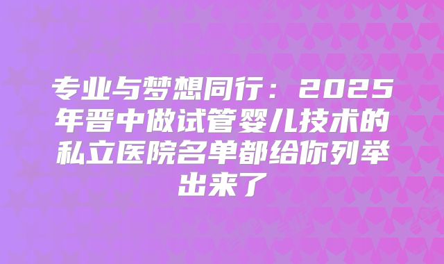 专业与梦想同行：2025年晋中做试管婴儿技术的私立医院名单都给你列举出来了