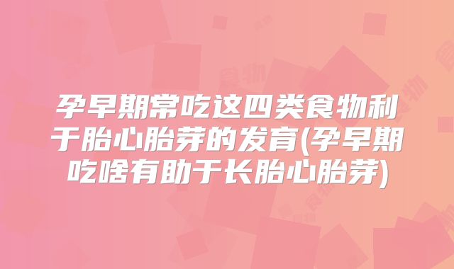 孕早期常吃这四类食物利于胎心胎芽的发育(孕早期吃啥有助于长胎心胎芽)
