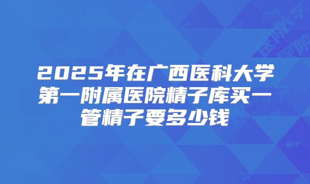 2025年在广西医科大学第一附属医院精子库买一管精子要多少钱