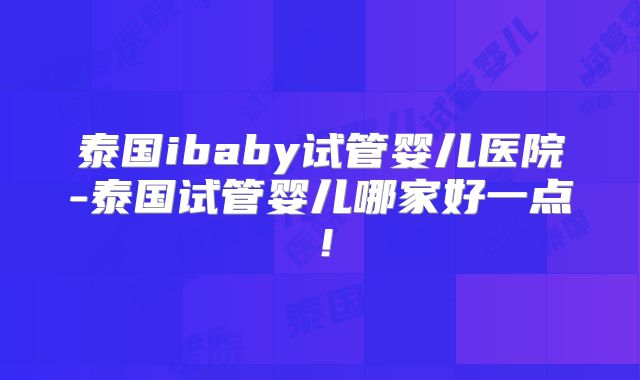 泰国ibaby试管婴儿医院-泰国试管婴儿哪家好一点！