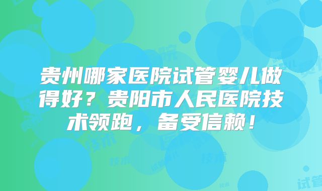 贵州哪家医院试管婴儿做得好?贵阳市人民医院技术领跑,备受信赖!