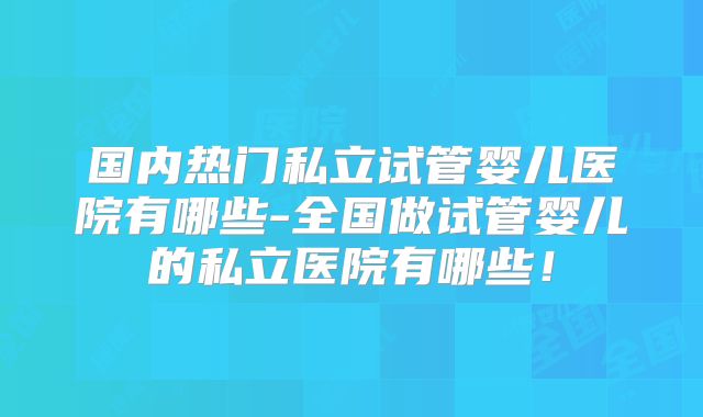 国内热门私立试管婴儿医院有哪些-全国做试管婴儿的私立医院有哪些！