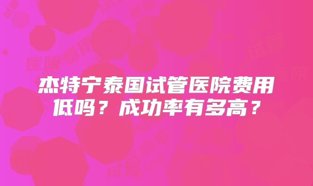 杰特宁泰国试管医院费用低吗？成功率有多高？