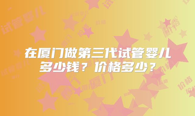 在厦门做第三代试管婴儿多少钱?价格多少?