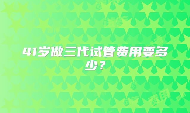 41岁做三代试管费用要多少？