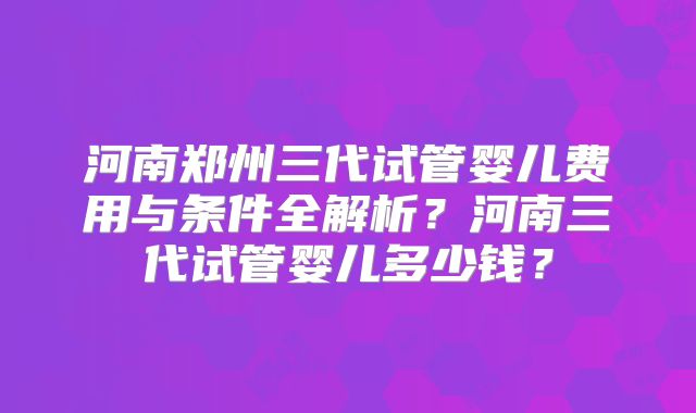 河南郑州三代试管婴儿费用与条件全解析？河南三代试管婴儿多少钱？