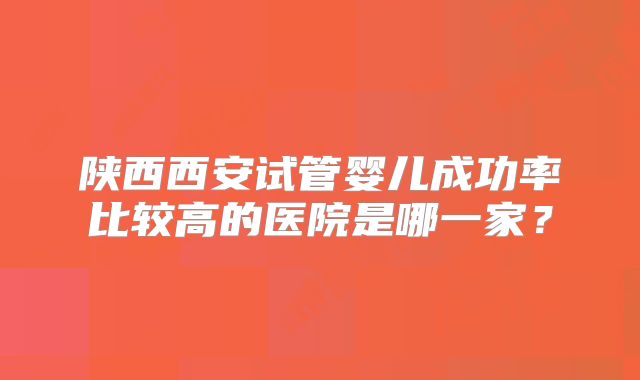 陕西西安试管婴儿成功率比较高的医院是哪一家?