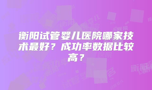 衡阳试管婴儿医院哪家技术最好？成功率数据比较高？