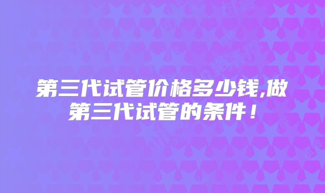 第三代试管价格多少钱,做第三代试管的条件！