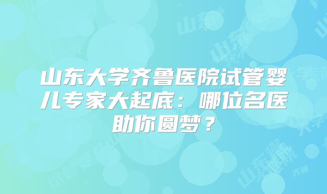 山东大学齐鲁医院试管婴儿专家大起底:哪位名医助你圆梦?
