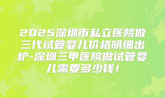 2025深圳市私立医院做三代试管婴儿价格明细出炉-深圳三甲医院做试管婴儿需要多少钱！
