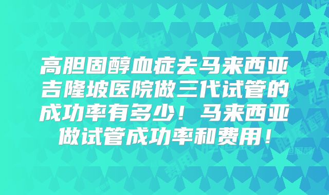 高胆固醇血症去马来西亚吉隆坡医院做三代试管的成功率有多少!马来西亚做试管成功率和费用!