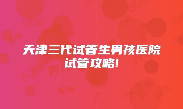 天津三代试管生男孩医院试管攻略!