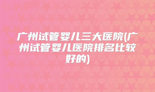 广州试管婴儿三大医院(广州试管婴儿医院排名比较好的)