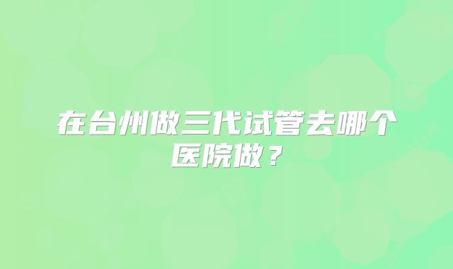 在台州做三代试管去哪个医院做?