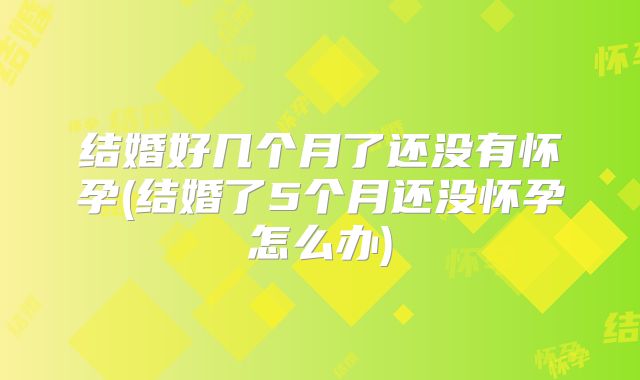结婚好几个月了还没有怀孕(结婚了5个月还没怀孕怎么办)