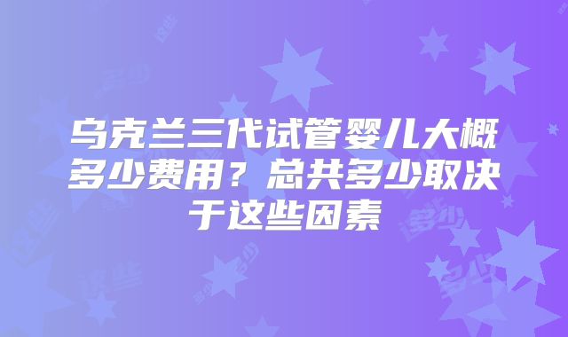 乌克兰三代试管婴儿大概多少费用？总共多少取决于这些因素