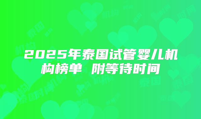 2025年泰国试管婴儿机构榜单 附等待时间