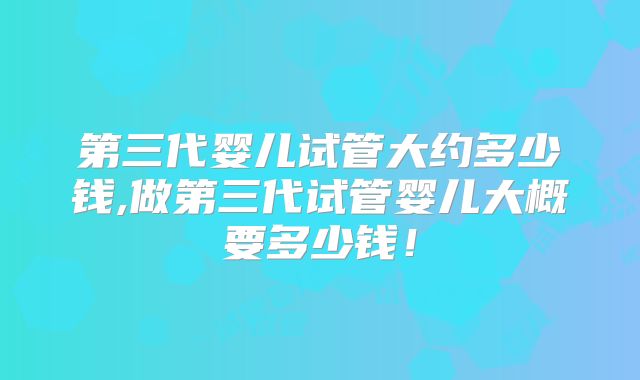 第三代婴儿试管大约多少钱,做第三代试管婴儿大概要多少钱!
