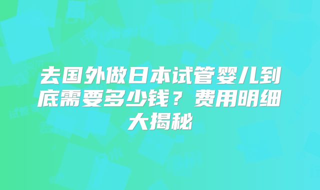 去国外做日本试管婴儿到底需要多少钱？费用明细大揭秘