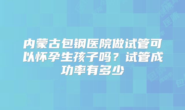 内蒙古包钢医院做试管可以怀孕生孩子吗？试管成功率有多少