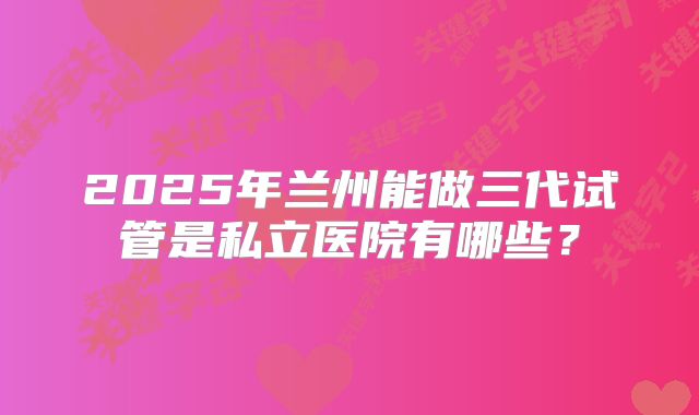 2025年兰州能做三代试管是私立医院有哪些？