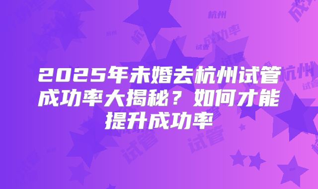 2025年未婚去杭州试管成功率大揭秘?如何才能提升成功率