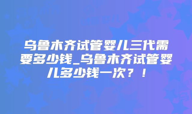 乌鲁木齐试管婴儿三代需要多少钱_乌鲁木齐试管婴儿多少钱一次？！