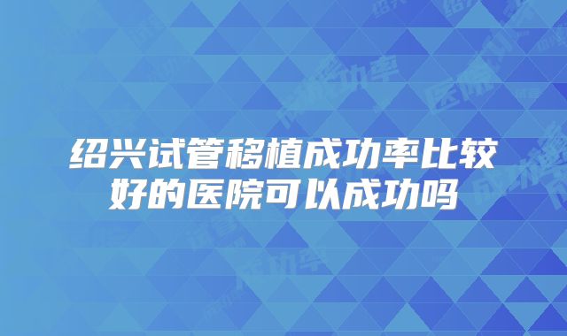 绍兴试管移植成功率比较好的医院可以成功吗