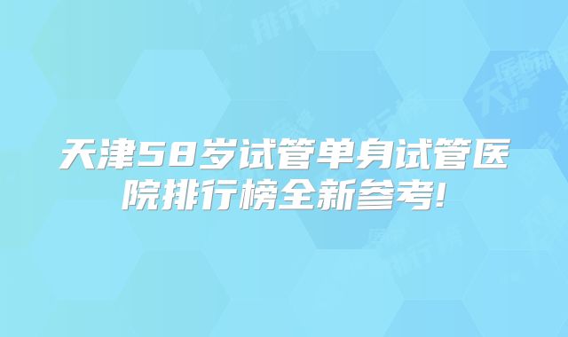 天津58岁试管单身试管医院排行榜全新参考!