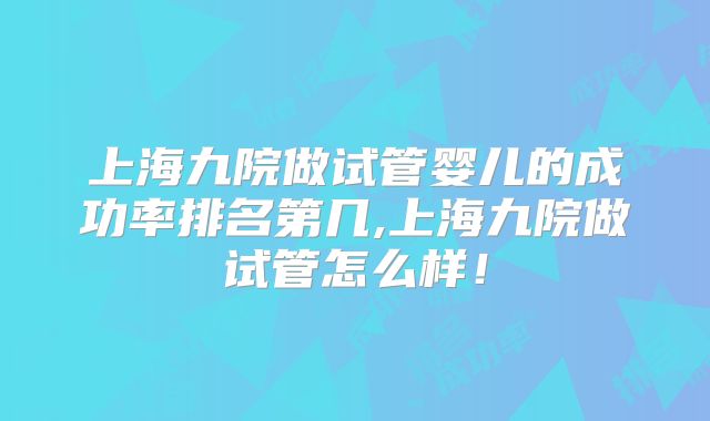 上海九院做试管婴儿的成功率排名第几,上海九院做试管怎么样！