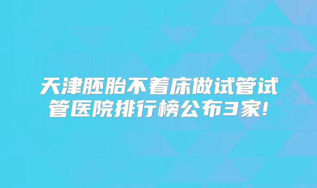 天津胚胎不着床做试管试管医院排行榜公布3家!