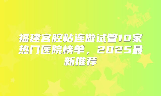 福建宫腔粘连做试管10家热门医院榜单，2025最新推荐