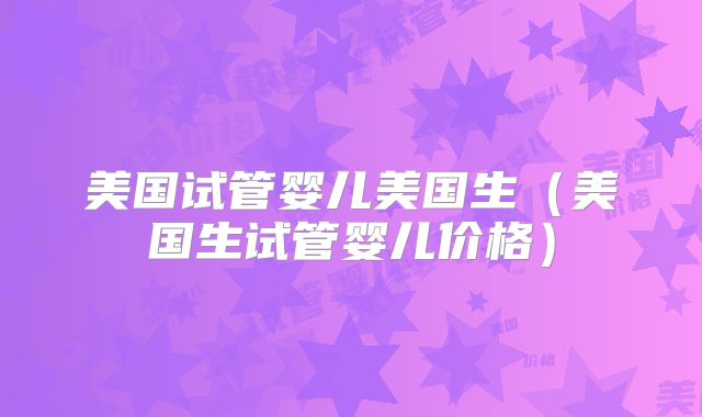 美国试管婴儿美国生（美国生试管婴儿价格）