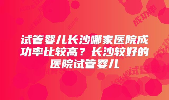 试管婴儿长沙哪家医院成功率比较高？长沙较好的医院试管婴儿