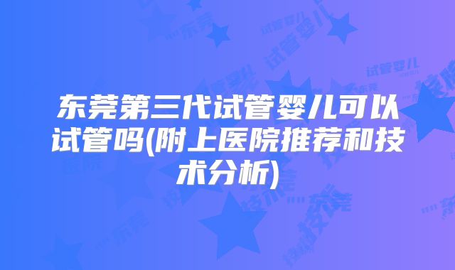 东莞第三代试管婴儿可以试管吗(附上医院推荐和技术分析)