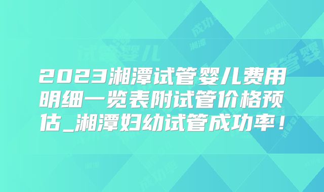 2023湘潭试管婴儿费用明细一览表附试管价格预估_湘潭妇幼试管成功率！