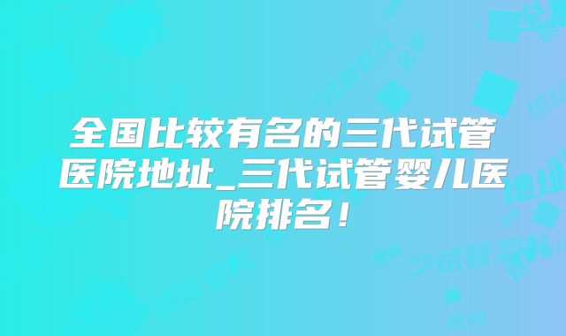 全国比较有名的三代试管医院地址_三代试管婴儿医院排名！