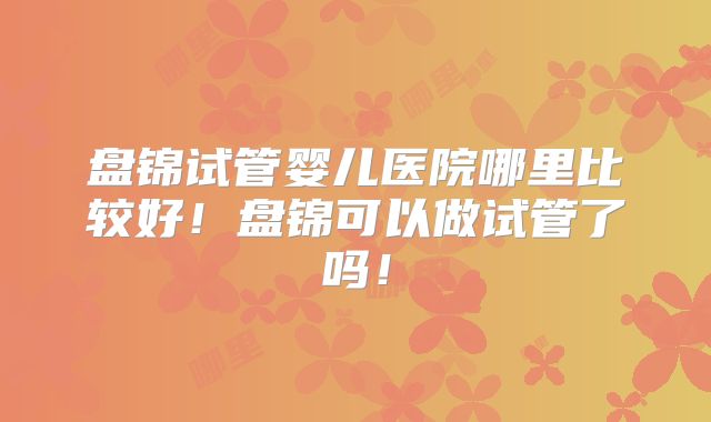 盘锦试管婴儿医院哪里比较好！盘锦可以做试管了吗！