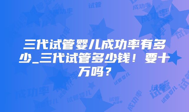 三代试管婴儿成功率有多少_三代试管多少钱!要十万吗?