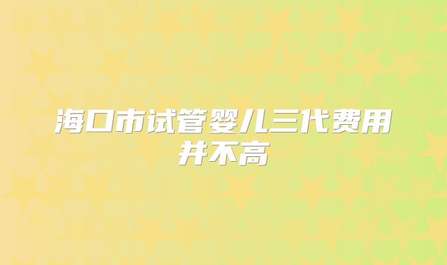 海口市试管婴儿三代费用并不高