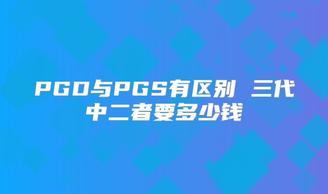 PGD与PGS有区别 三代中二者要多少钱