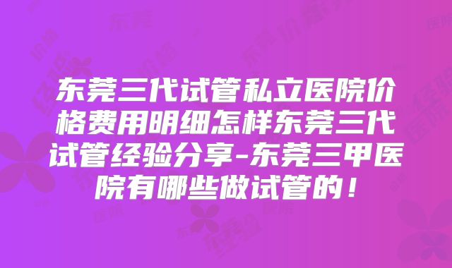 东莞三代试管私立医院价格费用明细怎样东莞三代试管经验分享-东莞三甲医院有哪些做试管的！