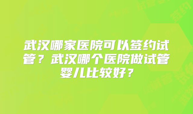 武汉哪家医院可以签约试管?武汉哪个医院做试管婴儿比较好?