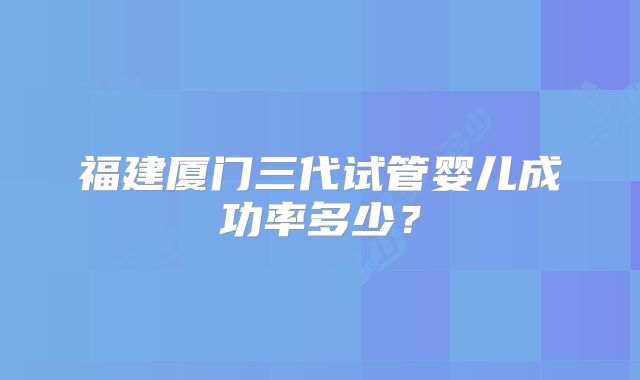 福建厦门三代试管婴儿成功率多少？