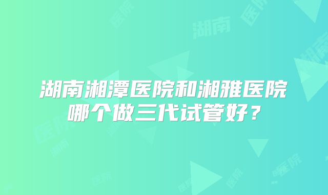 湖南湘潭医院和湘雅医院哪个做三代试管好?