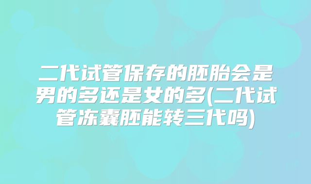 二代试管保存的胚胎会是男的多还是女的多(二代试管冻囊胚能转三代吗)