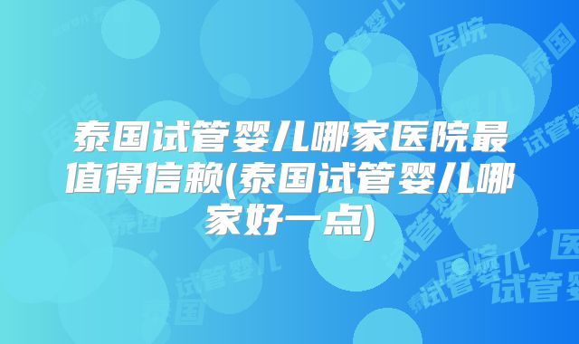 泰国试管婴儿哪家医院最值得信赖(泰国试管婴儿哪家好一点)