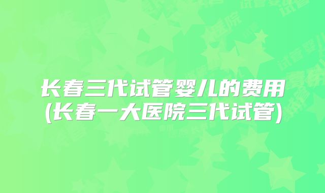 长春三代试管婴儿的费用(长春一大医院三代试管)