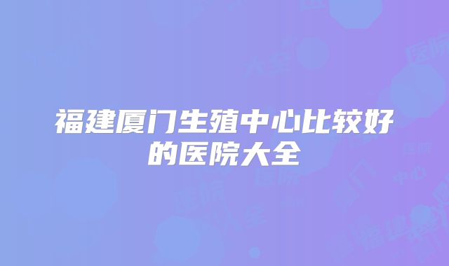 福建厦门生殖中心比较好的医院大全